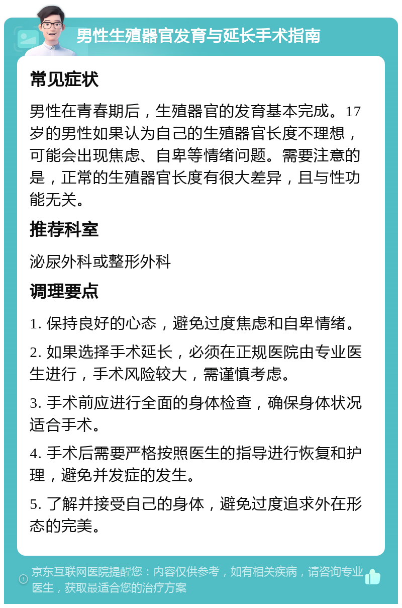 男性生殖器官发育与延长手术指南 常见症状 男性在青春期后，生殖器官的发育基本完成。17岁的男性如果认为自己的生殖器官长度不理想，可能会出现焦虑、自卑等情绪问题。需要注意的是，正常的生殖器官长度有很大差异，且与性功能无关。 推荐科室 泌尿外科或整形外科 调理要点 1. 保持良好的心态，避免过度焦虑和自卑情绪。 2. 如果选择手术延长，必须在正规医院由专业医生进行，手术风险较大，需谨慎考虑。 3. 手术前应进行全面的身体检查，确保身体状况适合手术。 4. 手术后需要严格按照医生的指导进行恢复和护理，避免并发症的发生。 5. 了解并接受自己的身体，避免过度追求外在形态的完美。