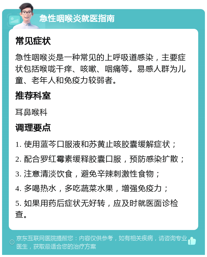 急性咽喉炎就医指南 常见症状 急性咽喉炎是一种常见的上呼吸道感染，主要症状包括喉咙干痒、咳嗽、咽痛等。易感人群为儿童、老年人和免疫力较弱者。 推荐科室 耳鼻喉科 调理要点 1. 使用蓝芩口服液和苏黄止咳胶囊缓解症状； 2. 配合罗红霉素缓释胶囊口服，预防感染扩散； 3. 注意清淡饮食，避免辛辣刺激性食物； 4. 多喝热水，多吃蔬菜水果，增强免疫力； 5. 如果用药后症状无好转，应及时就医面诊检查。