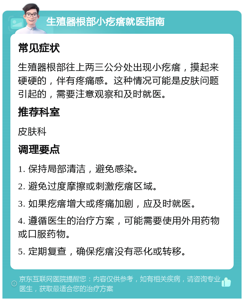 生殖器根部小疙瘩就医指南 常见症状 生殖器根部往上两三公分处出现小疙瘩，摸起来硬硬的，伴有疼痛感。这种情况可能是皮肤问题引起的，需要注意观察和及时就医。 推荐科室 皮肤科 调理要点 1. 保持局部清洁，避免感染。 2. 避免过度摩擦或刺激疙瘩区域。 3. 如果疙瘩增大或疼痛加剧，应及时就医。 4. 遵循医生的治疗方案，可能需要使用外用药物或口服药物。 5. 定期复查，确保疙瘩没有恶化或转移。