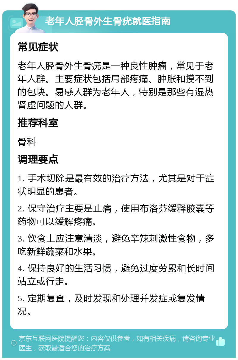 老年人胫骨外生骨疣就医指南 常见症状 老年人胫骨外生骨疣是一种良性肿瘤，常见于老年人群。主要症状包括局部疼痛、肿胀和摸不到的包块。易感人群为老年人，特别是那些有湿热肾虚问题的人群。 推荐科室 骨科 调理要点 1. 手术切除是最有效的治疗方法，尤其是对于症状明显的患者。 2. 保守治疗主要是止痛，使用布洛芬缓释胶囊等药物可以缓解疼痛。 3. 饮食上应注意清淡，避免辛辣刺激性食物，多吃新鲜蔬菜和水果。 4. 保持良好的生活习惯，避免过度劳累和长时间站立或行走。 5. 定期复查，及时发现和处理并发症或复发情况。