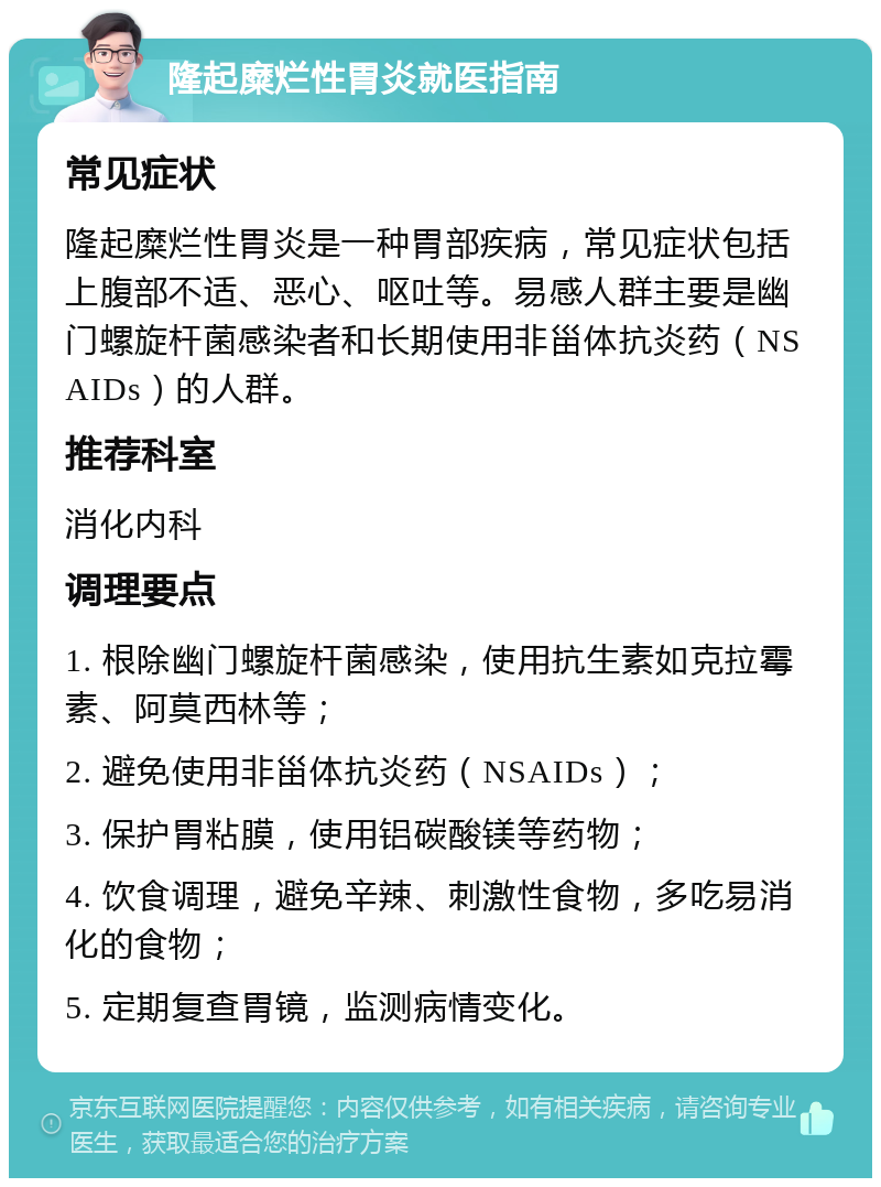 隆起糜烂性胃炎就医指南 常见症状 隆起糜烂性胃炎是一种胃部疾病，常见症状包括上腹部不适、恶心、呕吐等。易感人群主要是幽门螺旋杆菌感染者和长期使用非甾体抗炎药（NSAIDs）的人群。 推荐科室 消化内科 调理要点 1. 根除幽门螺旋杆菌感染，使用抗生素如克拉霉素、阿莫西林等； 2. 避免使用非甾体抗炎药（NSAIDs）； 3. 保护胃粘膜，使用铝碳酸镁等药物； 4. 饮食调理，避免辛辣、刺激性食物，多吃易消化的食物； 5. 定期复查胃镜，监测病情变化。