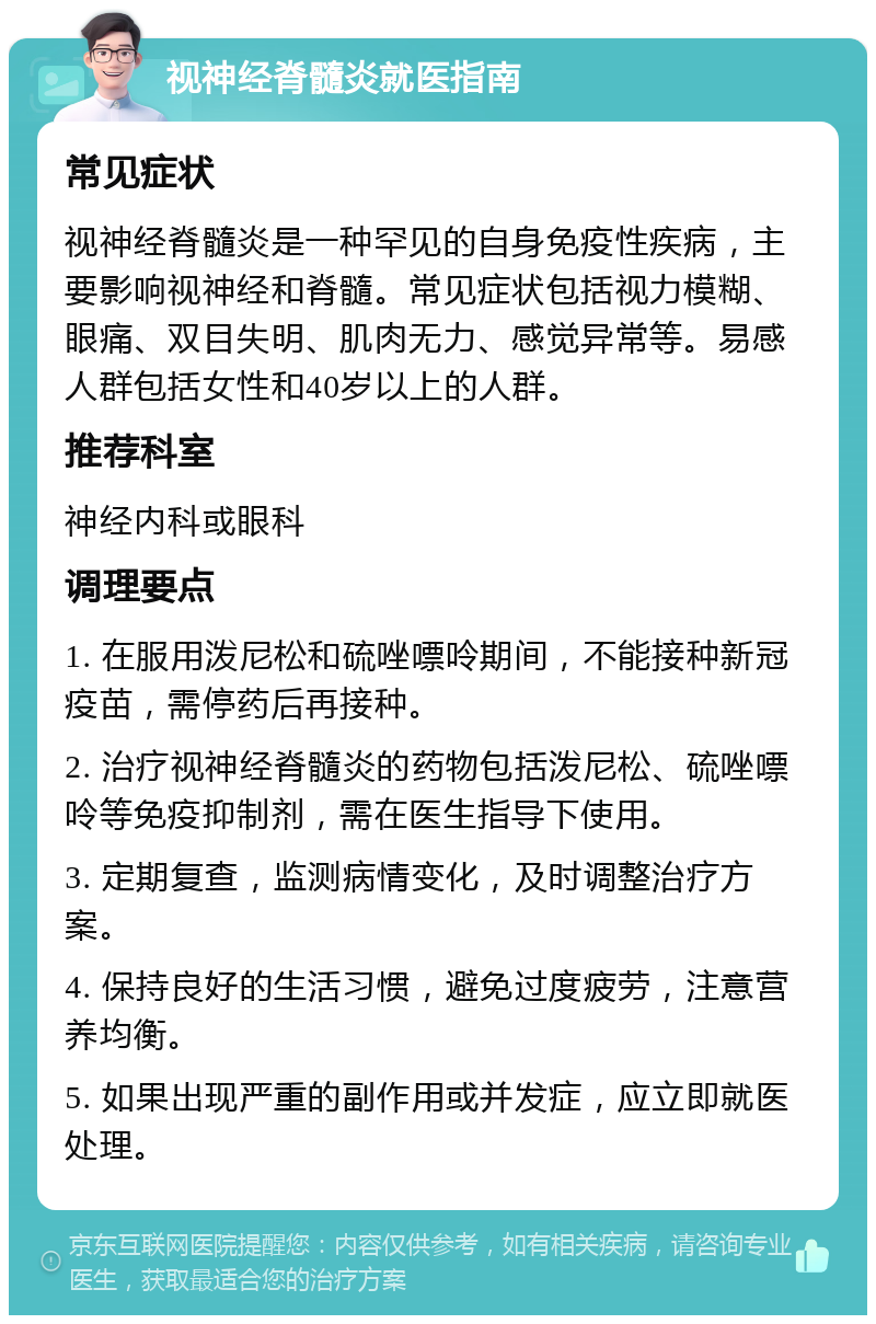 视神经脊髓炎就医指南 常见症状 视神经脊髓炎是一种罕见的自身免疫性疾病，主要影响视神经和脊髓。常见症状包括视力模糊、眼痛、双目失明、肌肉无力、感觉异常等。易感人群包括女性和40岁以上的人群。 推荐科室 神经内科或眼科 调理要点 1. 在服用泼尼松和硫唑嘌呤期间，不能接种新冠疫苗，需停药后再接种。 2. 治疗视神经脊髓炎的药物包括泼尼松、硫唑嘌呤等免疫抑制剂，需在医生指导下使用。 3. 定期复查，监测病情变化，及时调整治疗方案。 4. 保持良好的生活习惯，避免过度疲劳，注意营养均衡。 5. 如果出现严重的副作用或并发症，应立即就医处理。