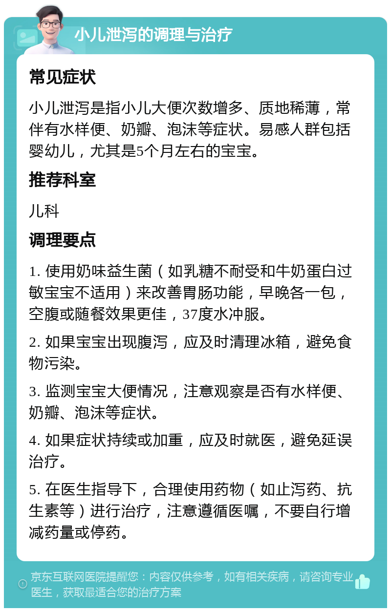 小儿泄泻的调理与治疗 常见症状 小儿泄泻是指小儿大便次数增多、质地稀薄，常伴有水样便、奶瓣、泡沫等症状。易感人群包括婴幼儿，尤其是5个月左右的宝宝。 推荐科室 儿科 调理要点 1. 使用奶味益生菌（如乳糖不耐受和牛奶蛋白过敏宝宝不适用）来改善胃肠功能，早晚各一包，空腹或随餐效果更佳，37度水冲服。 2. 如果宝宝出现腹泻，应及时清理冰箱，避免食物污染。 3. 监测宝宝大便情况，注意观察是否有水样便、奶瓣、泡沫等症状。 4. 如果症状持续或加重，应及时就医，避免延误治疗。 5. 在医生指导下，合理使用药物（如止泻药、抗生素等）进行治疗，注意遵循医嘱，不要自行增减药量或停药。