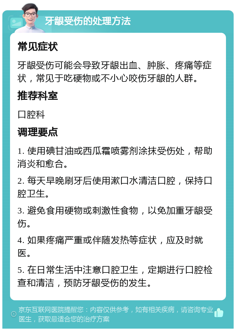 牙龈受伤的处理方法 常见症状 牙龈受伤可能会导致牙龈出血、肿胀、疼痛等症状，常见于吃硬物或不小心咬伤牙龈的人群。 推荐科室 口腔科 调理要点 1. 使用碘甘油或西瓜霜喷雾剂涂抹受伤处，帮助消炎和愈合。 2. 每天早晚刷牙后使用漱口水清洁口腔，保持口腔卫生。 3. 避免食用硬物或刺激性食物，以免加重牙龈受伤。 4. 如果疼痛严重或伴随发热等症状，应及时就医。 5. 在日常生活中注意口腔卫生，定期进行口腔检查和清洁，预防牙龈受伤的发生。