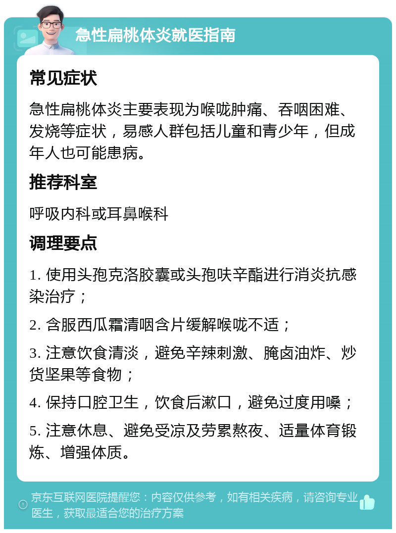 急性扁桃体炎就医指南 常见症状 急性扁桃体炎主要表现为喉咙肿痛、吞咽困难、发烧等症状，易感人群包括儿童和青少年，但成年人也可能患病。 推荐科室 呼吸内科或耳鼻喉科 调理要点 1. 使用头孢克洛胶囊或头孢呋辛酯进行消炎抗感染治疗； 2. 含服西瓜霜清咽含片缓解喉咙不适； 3. 注意饮食清淡，避免辛辣刺激、腌卤油炸、炒货坚果等食物； 4. 保持口腔卫生，饮食后漱口，避免过度用嗓； 5. 注意休息、避免受凉及劳累熬夜、适量体育锻炼、增强体质。