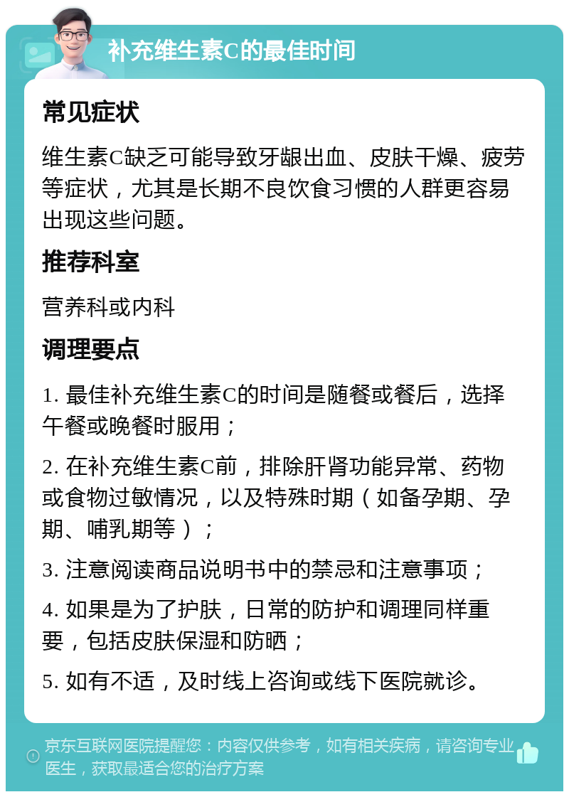 补充维生素C的最佳时间 常见症状 维生素C缺乏可能导致牙龈出血、皮肤干燥、疲劳等症状，尤其是长期不良饮食习惯的人群更容易出现这些问题。 推荐科室 营养科或内科 调理要点 1. 最佳补充维生素C的时间是随餐或餐后，选择午餐或晚餐时服用； 2. 在补充维生素C前，排除肝肾功能异常、药物或食物过敏情况，以及特殊时期（如备孕期、孕期、哺乳期等）； 3. 注意阅读商品说明书中的禁忌和注意事项； 4. 如果是为了护肤，日常的防护和调理同样重要，包括皮肤保湿和防晒； 5. 如有不适，及时线上咨询或线下医院就诊。