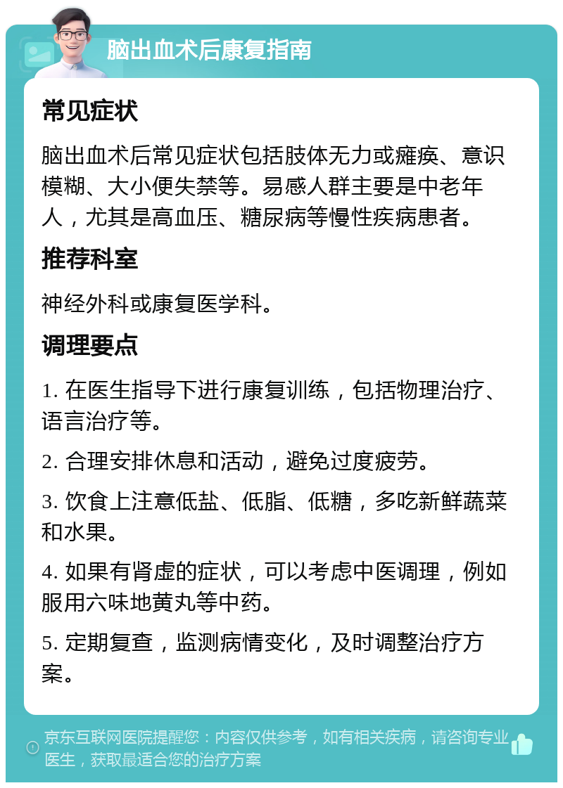 脑出血术后康复指南 常见症状 脑出血术后常见症状包括肢体无力或瘫痪、意识模糊、大小便失禁等。易感人群主要是中老年人，尤其是高血压、糖尿病等慢性疾病患者。 推荐科室 神经外科或康复医学科。 调理要点 1. 在医生指导下进行康复训练，包括物理治疗、语言治疗等。 2. 合理安排休息和活动，避免过度疲劳。 3. 饮食上注意低盐、低脂、低糖，多吃新鲜蔬菜和水果。 4. 如果有肾虚的症状，可以考虑中医调理，例如服用六味地黄丸等中药。 5. 定期复查，监测病情变化，及时调整治疗方案。