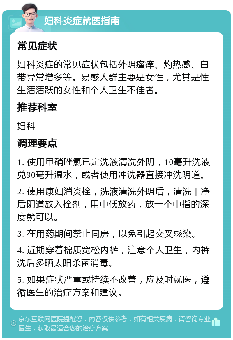 妇科炎症就医指南 常见症状 妇科炎症的常见症状包括外阴瘙痒、灼热感、白带异常增多等。易感人群主要是女性，尤其是性生活活跃的女性和个人卫生不佳者。 推荐科室 妇科 调理要点 1. 使用甲硝唑氯已定洗液清洗外阴，10毫升洗液兑90毫升温水，或者使用冲洗器直接冲洗阴道。 2. 使用康妇消炎栓，洗液清洗外阴后，清洗干净后阴道放入栓剂，用中低放药，放一个中指的深度就可以。 3. 在用药期间禁止同房，以免引起交叉感染。 4. 近期穿着棉质宽松内裤，注意个人卫生，内裤洗后多晒太阳杀菌消毒。 5. 如果症状严重或持续不改善，应及时就医，遵循医生的治疗方案和建议。