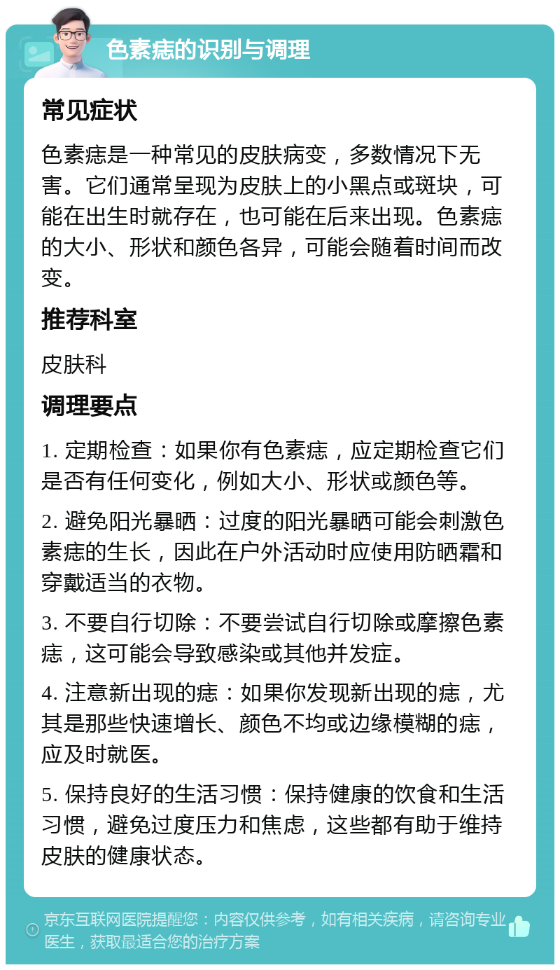 色素痣的识别与调理 常见症状 色素痣是一种常见的皮肤病变，多数情况下无害。它们通常呈现为皮肤上的小黑点或斑块，可能在出生时就存在，也可能在后来出现。色素痣的大小、形状和颜色各异，可能会随着时间而改变。 推荐科室 皮肤科 调理要点 1. 定期检查：如果你有色素痣，应定期检查它们是否有任何变化，例如大小、形状或颜色等。 2. 避免阳光暴晒：过度的阳光暴晒可能会刺激色素痣的生长，因此在户外活动时应使用防晒霜和穿戴适当的衣物。 3. 不要自行切除：不要尝试自行切除或摩擦色素痣，这可能会导致感染或其他并发症。 4. 注意新出现的痣：如果你发现新出现的痣，尤其是那些快速增长、颜色不均或边缘模糊的痣，应及时就医。 5. 保持良好的生活习惯：保持健康的饮食和生活习惯，避免过度压力和焦虑，这些都有助于维持皮肤的健康状态。