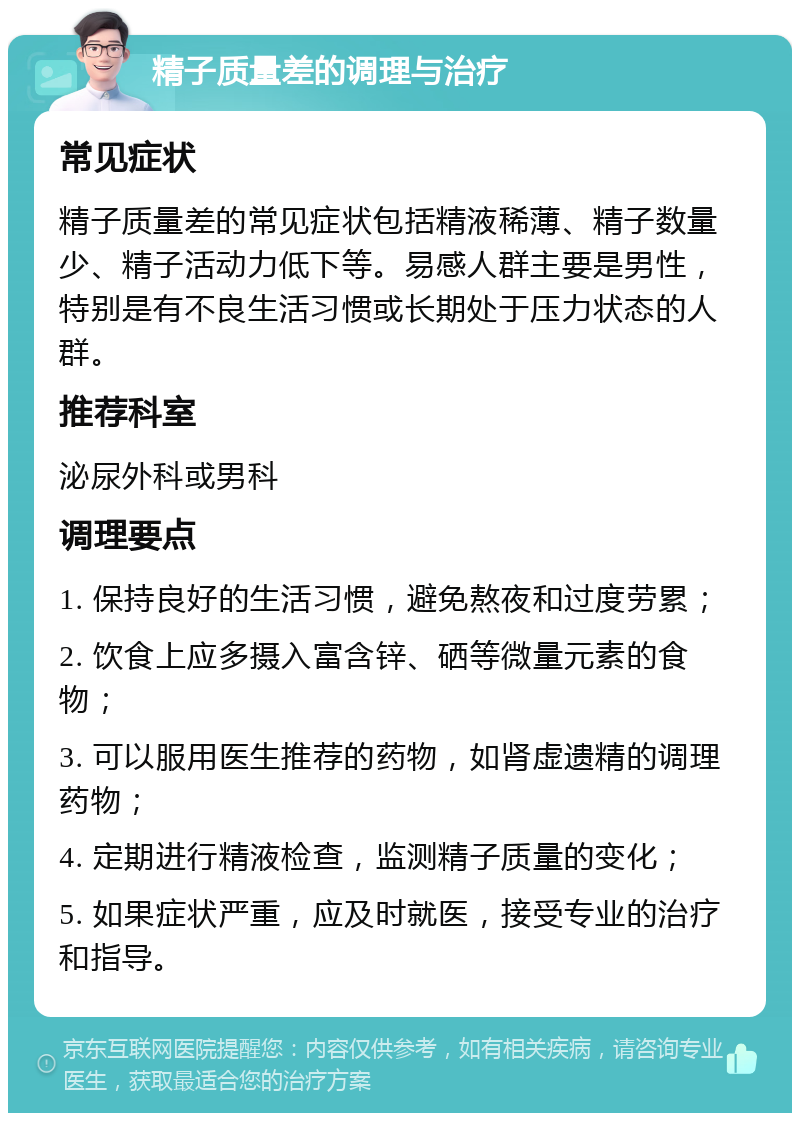 精子质量差的调理与治疗 常见症状 精子质量差的常见症状包括精液稀薄、精子数量少、精子活动力低下等。易感人群主要是男性，特别是有不良生活习惯或长期处于压力状态的人群。 推荐科室 泌尿外科或男科 调理要点 1. 保持良好的生活习惯，避免熬夜和过度劳累； 2. 饮食上应多摄入富含锌、硒等微量元素的食物； 3. 可以服用医生推荐的药物，如肾虚遗精的调理药物； 4. 定期进行精液检查，监测精子质量的变化； 5. 如果症状严重，应及时就医，接受专业的治疗和指导。