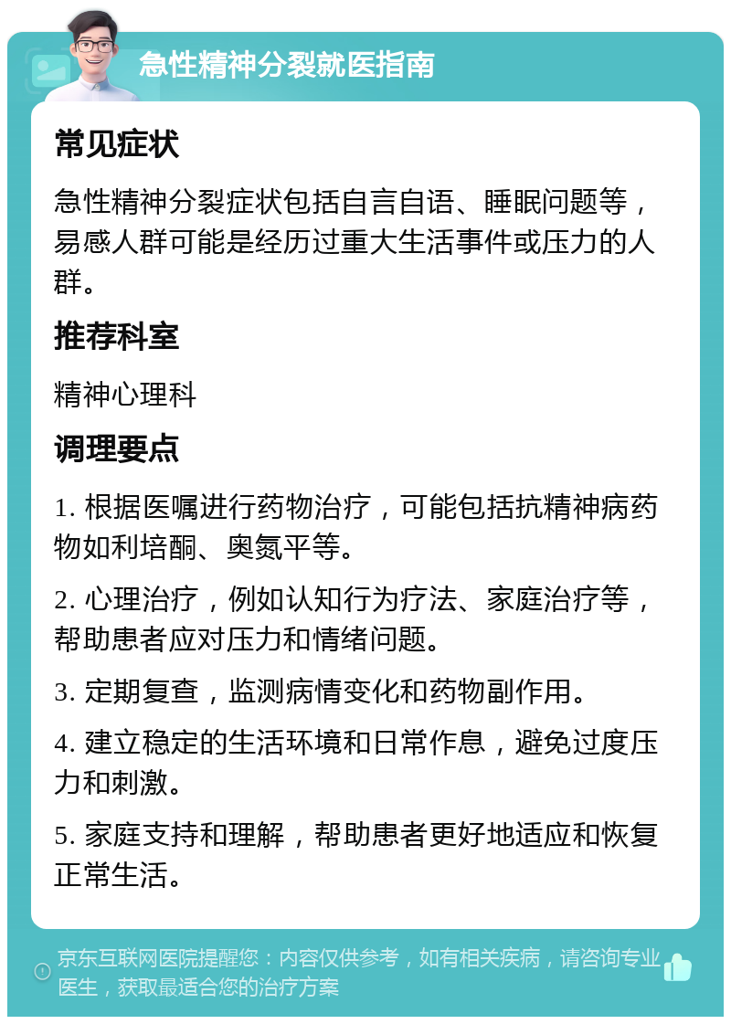 急性精神分裂就医指南 常见症状 急性精神分裂症状包括自言自语、睡眠问题等，易感人群可能是经历过重大生活事件或压力的人群。 推荐科室 精神心理科 调理要点 1. 根据医嘱进行药物治疗，可能包括抗精神病药物如利培酮、奥氮平等。 2. 心理治疗，例如认知行为疗法、家庭治疗等，帮助患者应对压力和情绪问题。 3. 定期复查，监测病情变化和药物副作用。 4. 建立稳定的生活环境和日常作息，避免过度压力和刺激。 5. 家庭支持和理解，帮助患者更好地适应和恢复正常生活。