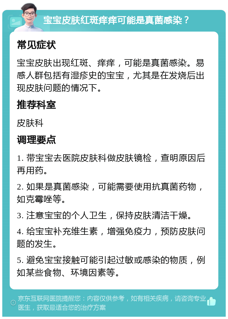 宝宝皮肤红斑痒痒可能是真菌感染？ 常见症状 宝宝皮肤出现红斑、痒痒，可能是真菌感染。易感人群包括有湿疹史的宝宝，尤其是在发烧后出现皮肤问题的情况下。 推荐科室 皮肤科 调理要点 1. 带宝宝去医院皮肤科做皮肤镜检，查明原因后再用药。 2. 如果是真菌感染，可能需要使用抗真菌药物，如克霉唑等。 3. 注意宝宝的个人卫生，保持皮肤清洁干燥。 4. 给宝宝补充维生素，增强免疫力，预防皮肤问题的发生。 5. 避免宝宝接触可能引起过敏或感染的物质，例如某些食物、环境因素等。