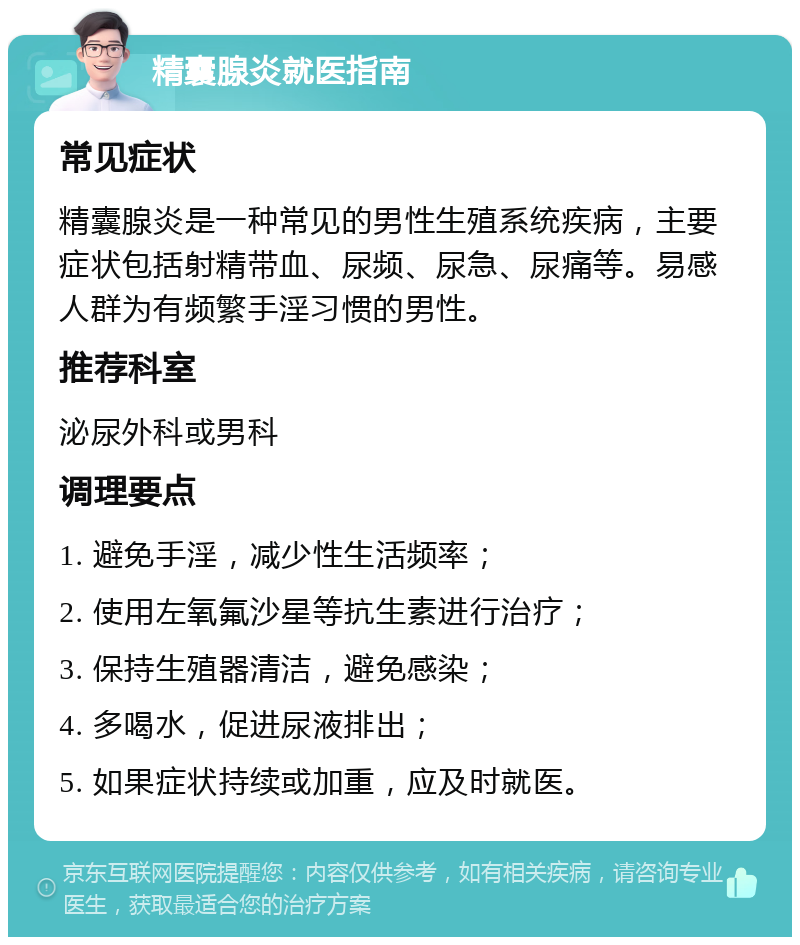 精囊腺炎就医指南 常见症状 精囊腺炎是一种常见的男性生殖系统疾病，主要症状包括射精带血、尿频、尿急、尿痛等。易感人群为有频繁手淫习惯的男性。 推荐科室 泌尿外科或男科 调理要点 1. 避免手淫，减少性生活频率； 2. 使用左氧氟沙星等抗生素进行治疗； 3. 保持生殖器清洁，避免感染； 4. 多喝水，促进尿液排出； 5. 如果症状持续或加重，应及时就医。