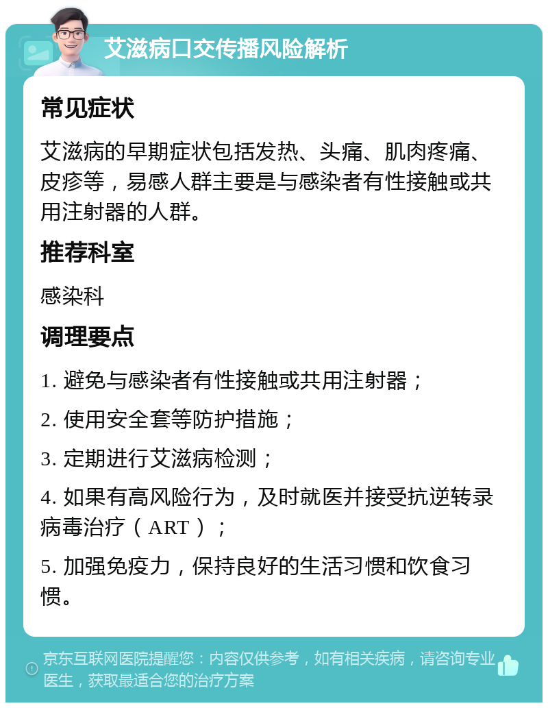 艾滋病口交传播风险解析 常见症状 艾滋病的早期症状包括发热、头痛、肌肉疼痛、皮疹等，易感人群主要是与感染者有性接触或共用注射器的人群。 推荐科室 感染科 调理要点 1. 避免与感染者有性接触或共用注射器； 2. 使用安全套等防护措施； 3. 定期进行艾滋病检测； 4. 如果有高风险行为，及时就医并接受抗逆转录病毒治疗（ART）； 5. 加强免疫力，保持良好的生活习惯和饮食习惯。