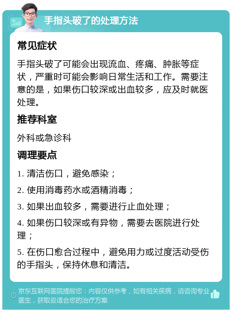 手指头破了的处理方法 常见症状 手指头破了可能会出现流血、疼痛、肿胀等症状，严重时可能会影响日常生活和工作。需要注意的是，如果伤口较深或出血较多，应及时就医处理。 推荐科室 外科或急诊科 调理要点 1. 清洁伤口，避免感染； 2. 使用消毒药水或酒精消毒； 3. 如果出血较多，需要进行止血处理； 4. 如果伤口较深或有异物，需要去医院进行处理； 5. 在伤口愈合过程中，避免用力或过度活动受伤的手指头，保持休息和清洁。