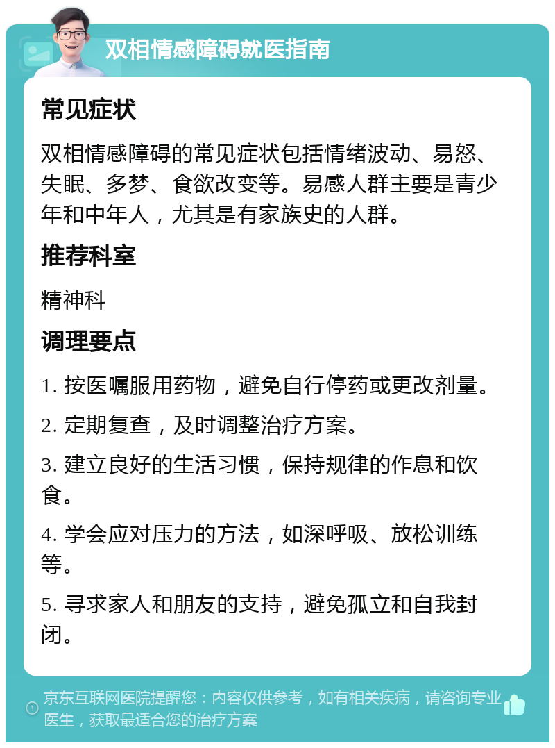 双相情感障碍就医指南 常见症状 双相情感障碍的常见症状包括情绪波动、易怒、失眠、多梦、食欲改变等。易感人群主要是青少年和中年人，尤其是有家族史的人群。 推荐科室 精神科 调理要点 1. 按医嘱服用药物，避免自行停药或更改剂量。 2. 定期复查，及时调整治疗方案。 3. 建立良好的生活习惯，保持规律的作息和饮食。 4. 学会应对压力的方法，如深呼吸、放松训练等。 5. 寻求家人和朋友的支持，避免孤立和自我封闭。