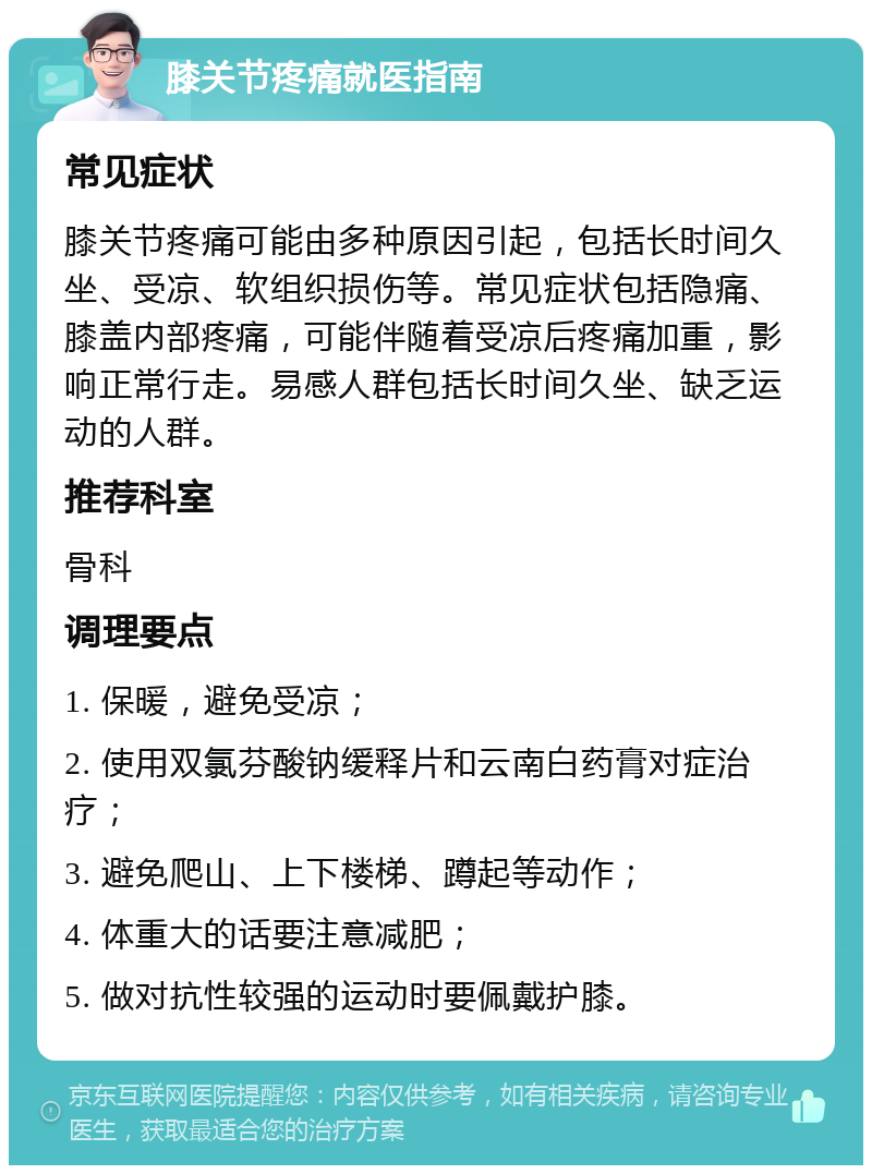 膝关节疼痛就医指南 常见症状 膝关节疼痛可能由多种原因引起，包括长时间久坐、受凉、软组织损伤等。常见症状包括隐痛、膝盖内部疼痛，可能伴随着受凉后疼痛加重，影响正常行走。易感人群包括长时间久坐、缺乏运动的人群。 推荐科室 骨科 调理要点 1. 保暖，避免受凉； 2. 使用双氯芬酸钠缓释片和云南白药膏对症治疗； 3. 避免爬山、上下楼梯、蹲起等动作； 4. 体重大的话要注意减肥； 5. 做对抗性较强的运动时要佩戴护膝。