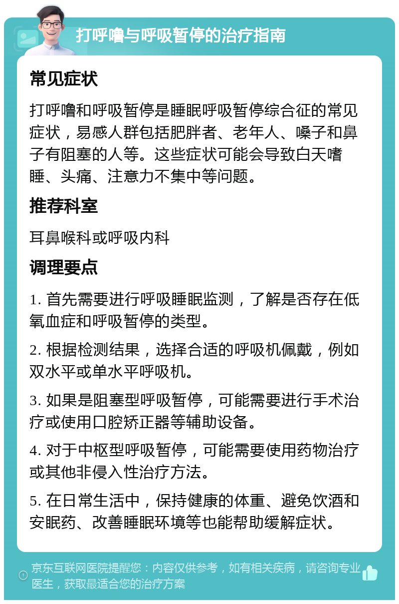 打呼噜与呼吸暂停的治疗指南 常见症状 打呼噜和呼吸暂停是睡眠呼吸暂停综合征的常见症状，易感人群包括肥胖者、老年人、嗓子和鼻子有阻塞的人等。这些症状可能会导致白天嗜睡、头痛、注意力不集中等问题。 推荐科室 耳鼻喉科或呼吸内科 调理要点 1. 首先需要进行呼吸睡眠监测，了解是否存在低氧血症和呼吸暂停的类型。 2. 根据检测结果，选择合适的呼吸机佩戴，例如双水平或单水平呼吸机。 3. 如果是阻塞型呼吸暂停，可能需要进行手术治疗或使用口腔矫正器等辅助设备。 4. 对于中枢型呼吸暂停，可能需要使用药物治疗或其他非侵入性治疗方法。 5. 在日常生活中，保持健康的体重、避免饮酒和安眠药、改善睡眠环境等也能帮助缓解症状。