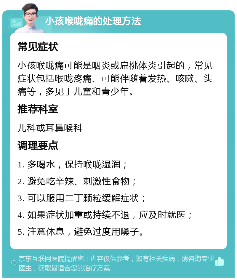 小孩喉咙痛的处理方法 常见症状 小孩喉咙痛可能是咽炎或扁桃体炎引起的，常见症状包括喉咙疼痛、可能伴随着发热、咳嗽、头痛等，多见于儿童和青少年。 推荐科室 儿科或耳鼻喉科 调理要点 1. 多喝水，保持喉咙湿润； 2. 避免吃辛辣、刺激性食物； 3. 可以服用二丁颗粒缓解症状； 4. 如果症状加重或持续不退，应及时就医； 5. 注意休息，避免过度用嗓子。