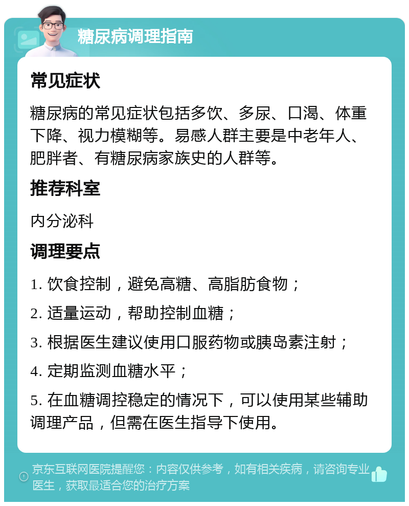 糖尿病调理指南 常见症状 糖尿病的常见症状包括多饮、多尿、口渴、体重下降、视力模糊等。易感人群主要是中老年人、肥胖者、有糖尿病家族史的人群等。 推荐科室 内分泌科 调理要点 1. 饮食控制，避免高糖、高脂肪食物； 2. 适量运动，帮助控制血糖； 3. 根据医生建议使用口服药物或胰岛素注射； 4. 定期监测血糖水平； 5. 在血糖调控稳定的情况下，可以使用某些辅助调理产品，但需在医生指导下使用。