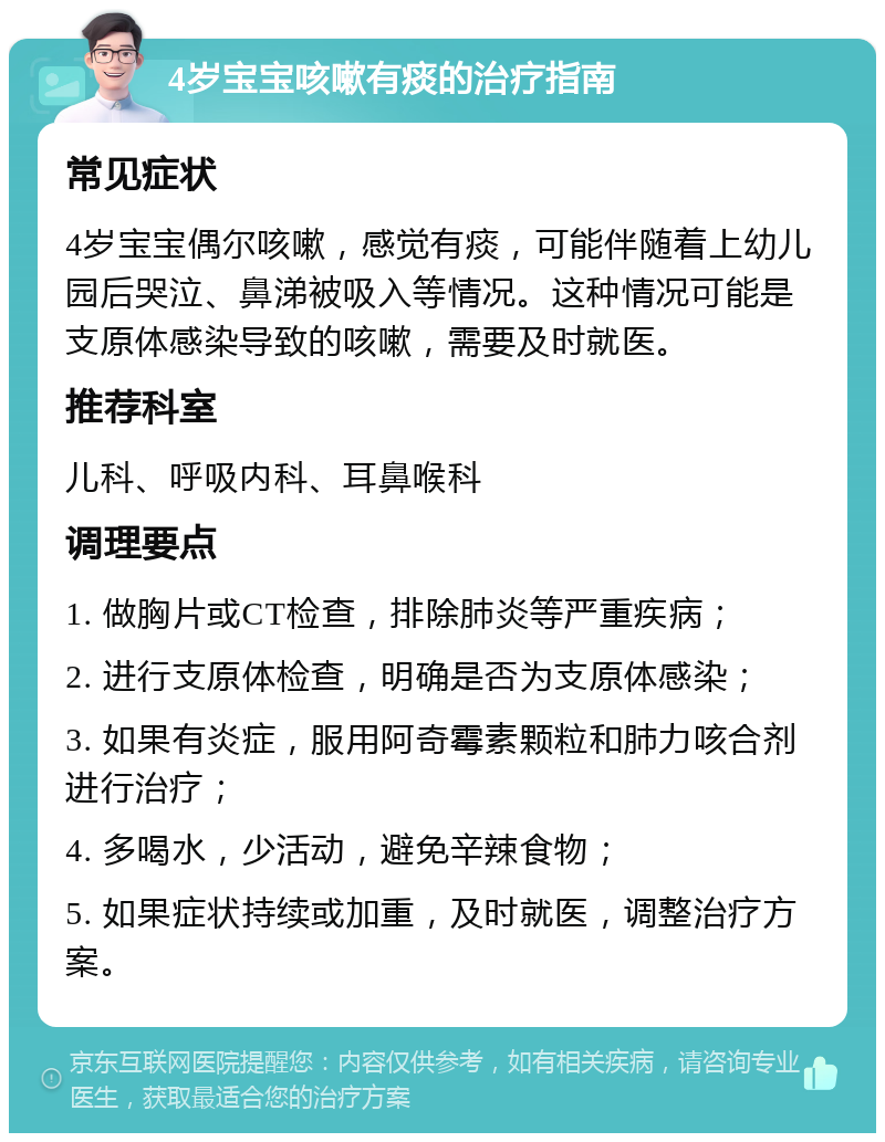 4岁宝宝咳嗽有痰的治疗指南 常见症状 4岁宝宝偶尔咳嗽，感觉有痰，可能伴随着上幼儿园后哭泣、鼻涕被吸入等情况。这种情况可能是支原体感染导致的咳嗽，需要及时就医。 推荐科室 儿科、呼吸内科、耳鼻喉科 调理要点 1. 做胸片或CT检查，排除肺炎等严重疾病； 2. 进行支原体检查，明确是否为支原体感染； 3. 如果有炎症，服用阿奇霉素颗粒和肺力咳合剂进行治疗； 4. 多喝水，少活动，避免辛辣食物； 5. 如果症状持续或加重，及时就医，调整治疗方案。