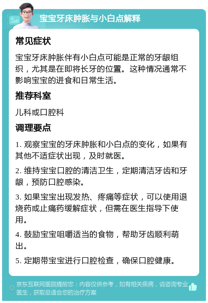 宝宝牙床肿胀与小白点解释 常见症状 宝宝牙床肿胀伴有小白点可能是正常的牙龈组织，尤其是在即将长牙的位置。这种情况通常不影响宝宝的进食和日常生活。 推荐科室 儿科或口腔科 调理要点 1. 观察宝宝的牙床肿胀和小白点的变化，如果有其他不适症状出现，及时就医。 2. 维持宝宝口腔的清洁卫生，定期清洁牙齿和牙龈，预防口腔感染。 3. 如果宝宝出现发热、疼痛等症状，可以使用退烧药或止痛药缓解症状，但需在医生指导下使用。 4. 鼓励宝宝咀嚼适当的食物，帮助牙齿顺利萌出。 5. 定期带宝宝进行口腔检查，确保口腔健康。