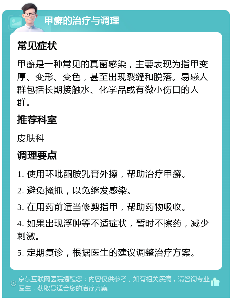 甲癣的治疗与调理 常见症状 甲癣是一种常见的真菌感染，主要表现为指甲变厚、变形、变色，甚至出现裂缝和脱落。易感人群包括长期接触水、化学品或有微小伤口的人群。 推荐科室 皮肤科 调理要点 1. 使用环吡酮胺乳膏外擦，帮助治疗甲癣。 2. 避免搔抓，以免继发感染。 3. 在用药前适当修剪指甲，帮助药物吸收。 4. 如果出现浮肿等不适症状，暂时不擦药，减少刺激。 5. 定期复诊，根据医生的建议调整治疗方案。