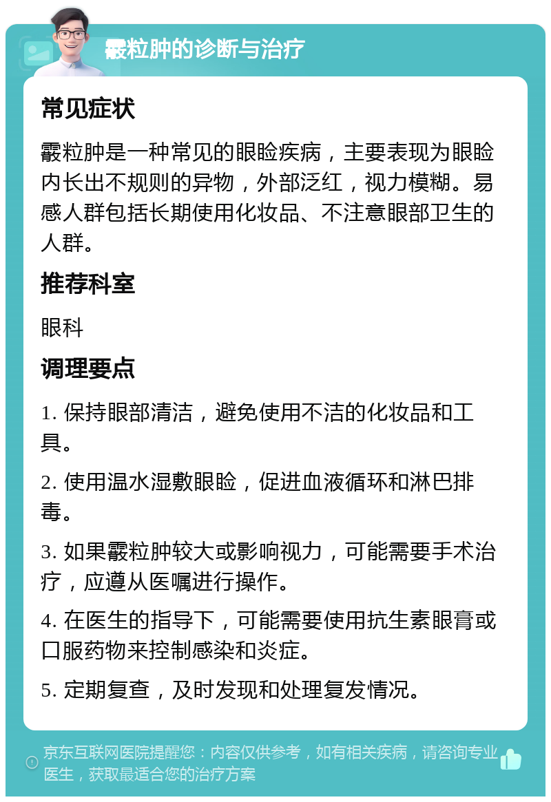 霰粒肿的诊断与治疗 常见症状 霰粒肿是一种常见的眼睑疾病，主要表现为眼睑内长出不规则的异物，外部泛红，视力模糊。易感人群包括长期使用化妆品、不注意眼部卫生的人群。 推荐科室 眼科 调理要点 1. 保持眼部清洁，避免使用不洁的化妆品和工具。 2. 使用温水湿敷眼睑，促进血液循环和淋巴排毒。 3. 如果霰粒肿较大或影响视力，可能需要手术治疗，应遵从医嘱进行操作。 4. 在医生的指导下，可能需要使用抗生素眼膏或口服药物来控制感染和炎症。 5. 定期复查，及时发现和处理复发情况。