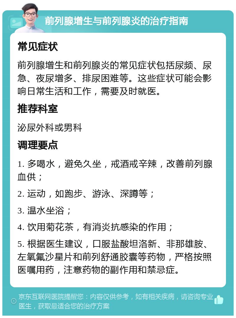 前列腺增生与前列腺炎的治疗指南 常见症状 前列腺增生和前列腺炎的常见症状包括尿频、尿急、夜尿增多、排尿困难等。这些症状可能会影响日常生活和工作，需要及时就医。 推荐科室 泌尿外科或男科 调理要点 1. 多喝水，避免久坐，戒酒戒辛辣，改善前列腺血供； 2. 运动，如跑步、游泳、深蹲等； 3. 温水坐浴； 4. 饮用菊花茶，有消炎抗感染的作用； 5. 根据医生建议，口服盐酸坦洛新、非那雄胺、左氧氟沙星片和前列舒通胶囊等药物，严格按照医嘱用药，注意药物的副作用和禁忌症。