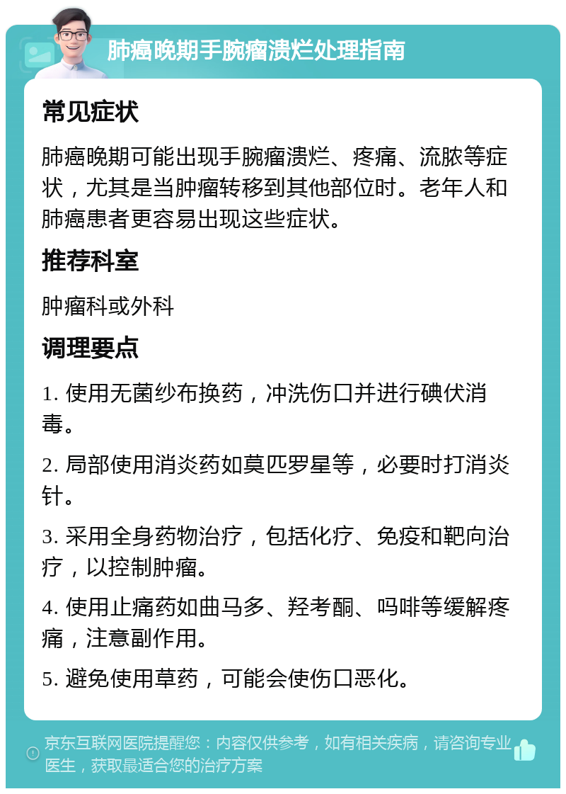 肺癌晚期手腕瘤溃烂处理指南 常见症状 肺癌晚期可能出现手腕瘤溃烂、疼痛、流脓等症状，尤其是当肿瘤转移到其他部位时。老年人和肺癌患者更容易出现这些症状。 推荐科室 肿瘤科或外科 调理要点 1. 使用无菌纱布换药，冲洗伤口并进行碘伏消毒。 2. 局部使用消炎药如莫匹罗星等，必要时打消炎针。 3. 采用全身药物治疗，包括化疗、免疫和靶向治疗，以控制肿瘤。 4. 使用止痛药如曲马多、羟考酮、吗啡等缓解疼痛，注意副作用。 5. 避免使用草药，可能会使伤口恶化。