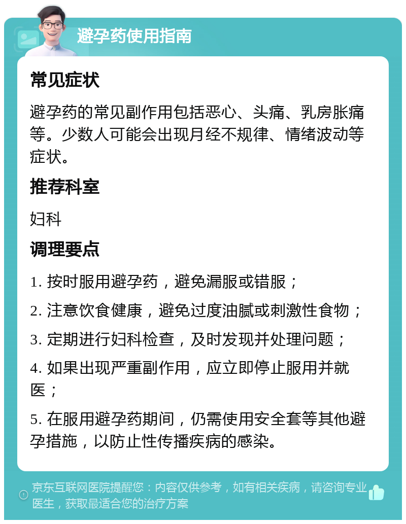 避孕药使用指南 常见症状 避孕药的常见副作用包括恶心、头痛、乳房胀痛等。少数人可能会出现月经不规律、情绪波动等症状。 推荐科室 妇科 调理要点 1. 按时服用避孕药，避免漏服或错服； 2. 注意饮食健康，避免过度油腻或刺激性食物； 3. 定期进行妇科检查，及时发现并处理问题； 4. 如果出现严重副作用，应立即停止服用并就医； 5. 在服用避孕药期间，仍需使用安全套等其他避孕措施，以防止性传播疾病的感染。