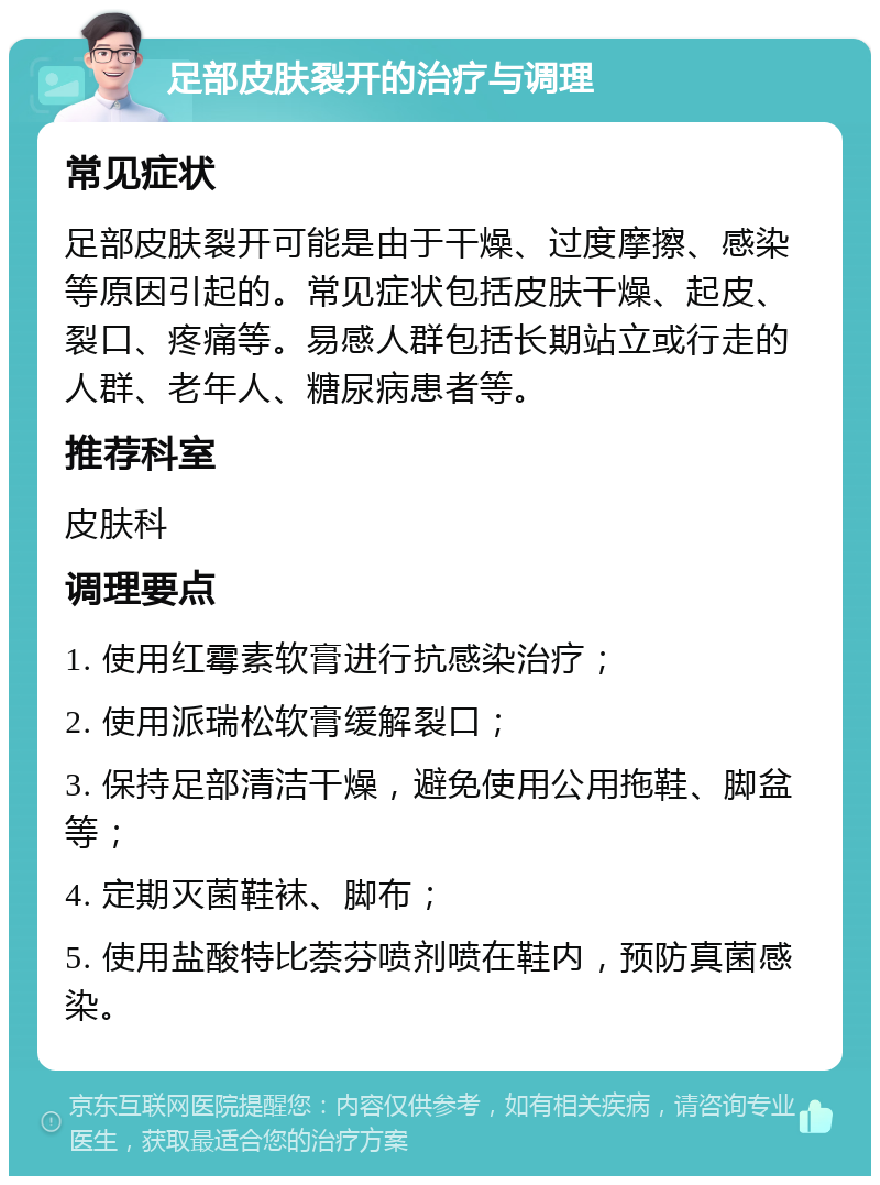 足部皮肤裂开的治疗与调理 常见症状 足部皮肤裂开可能是由于干燥、过度摩擦、感染等原因引起的。常见症状包括皮肤干燥、起皮、裂口、疼痛等。易感人群包括长期站立或行走的人群、老年人、糖尿病患者等。 推荐科室 皮肤科 调理要点 1. 使用红霉素软膏进行抗感染治疗； 2. 使用派瑞松软膏缓解裂口； 3. 保持足部清洁干燥，避免使用公用拖鞋、脚盆等； 4. 定期灭菌鞋袜、脚布； 5. 使用盐酸特比萘芬喷剂喷在鞋内，预防真菌感染。