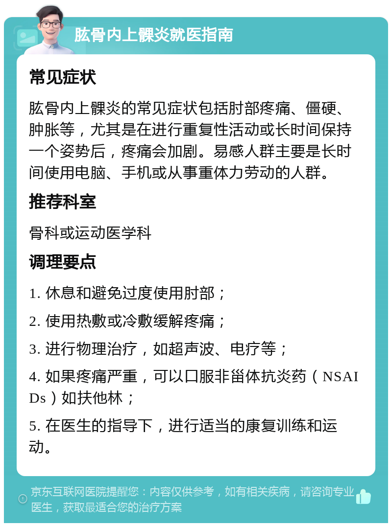 肱骨内上髁炎就医指南 常见症状 肱骨内上髁炎的常见症状包括肘部疼痛、僵硬、肿胀等，尤其是在进行重复性活动或长时间保持一个姿势后，疼痛会加剧。易感人群主要是长时间使用电脑、手机或从事重体力劳动的人群。 推荐科室 骨科或运动医学科 调理要点 1. 休息和避免过度使用肘部； 2. 使用热敷或冷敷缓解疼痛； 3. 进行物理治疗，如超声波、电疗等； 4. 如果疼痛严重，可以口服非甾体抗炎药（NSAIDs）如扶他林； 5. 在医生的指导下，进行适当的康复训练和运动。