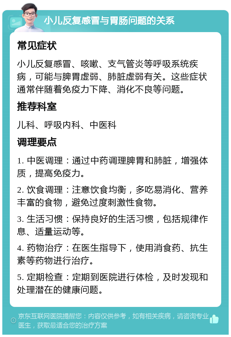 小儿反复感冒与胃肠问题的关系 常见症状 小儿反复感冒、咳嗽、支气管炎等呼吸系统疾病，可能与脾胃虚弱、肺脏虚弱有关。这些症状通常伴随着免疫力下降、消化不良等问题。 推荐科室 儿科、呼吸内科、中医科 调理要点 1. 中医调理：通过中药调理脾胃和肺脏，增强体质，提高免疫力。 2. 饮食调理：注意饮食均衡，多吃易消化、营养丰富的食物，避免过度刺激性食物。 3. 生活习惯：保持良好的生活习惯，包括规律作息、适量运动等。 4. 药物治疗：在医生指导下，使用消食药、抗生素等药物进行治疗。 5. 定期检查：定期到医院进行体检，及时发现和处理潜在的健康问题。