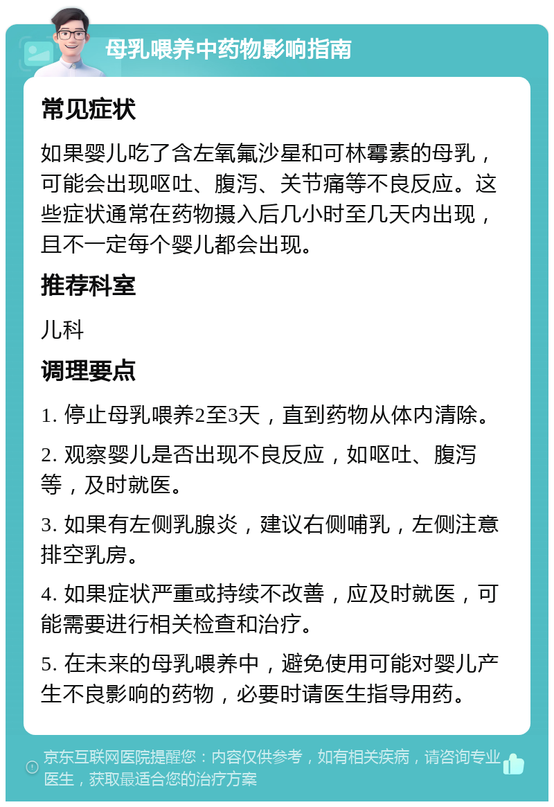 母乳喂养中药物影响指南 常见症状 如果婴儿吃了含左氧氟沙星和可林霉素的母乳，可能会出现呕吐、腹泻、关节痛等不良反应。这些症状通常在药物摄入后几小时至几天内出现，且不一定每个婴儿都会出现。 推荐科室 儿科 调理要点 1. 停止母乳喂养2至3天，直到药物从体内清除。 2. 观察婴儿是否出现不良反应，如呕吐、腹泻等，及时就医。 3. 如果有左侧乳腺炎，建议右侧哺乳，左侧注意排空乳房。 4. 如果症状严重或持续不改善，应及时就医，可能需要进行相关检查和治疗。 5. 在未来的母乳喂养中，避免使用可能对婴儿产生不良影响的药物，必要时请医生指导用药。