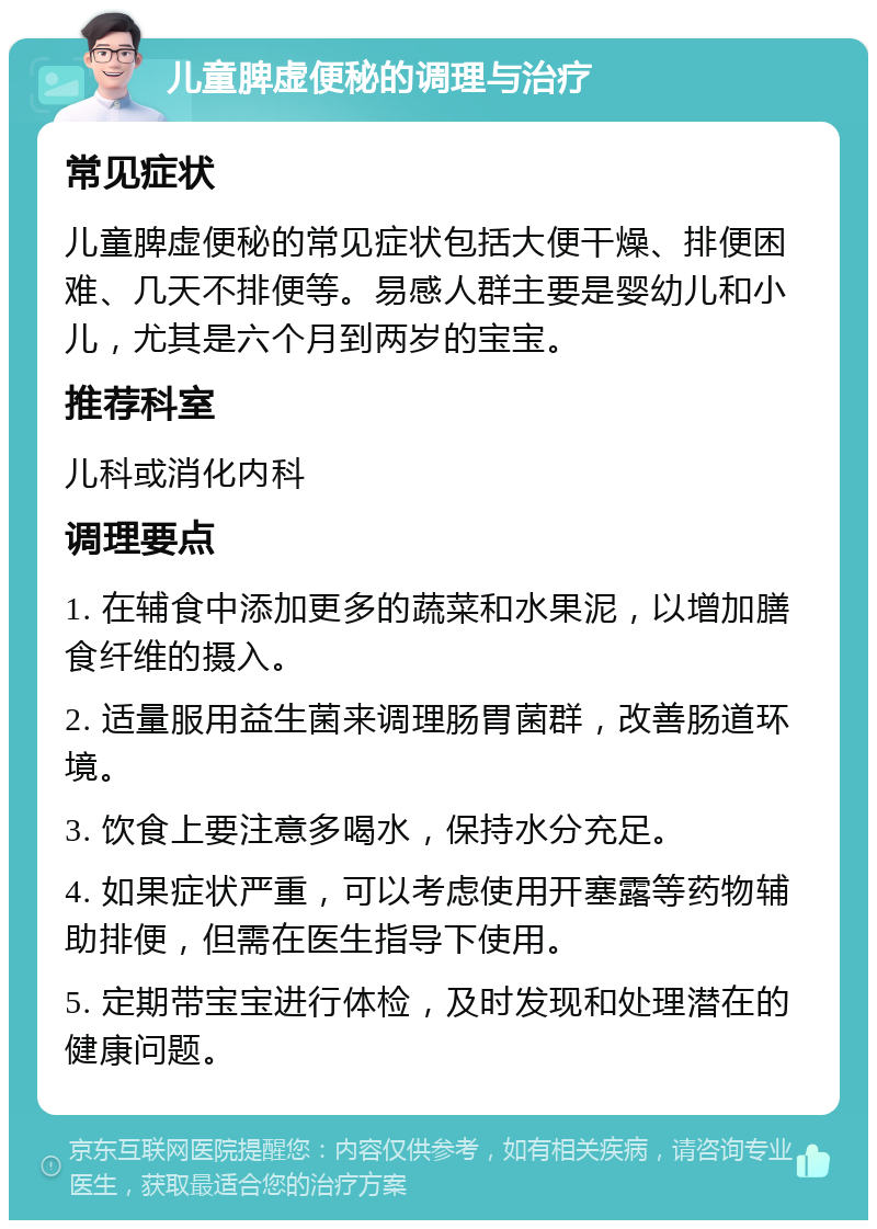 儿童脾虚便秘的调理与治疗 常见症状 儿童脾虚便秘的常见症状包括大便干燥、排便困难、几天不排便等。易感人群主要是婴幼儿和小儿，尤其是六个月到两岁的宝宝。 推荐科室 儿科或消化内科 调理要点 1. 在辅食中添加更多的蔬菜和水果泥，以增加膳食纤维的摄入。 2. 适量服用益生菌来调理肠胃菌群，改善肠道环境。 3. 饮食上要注意多喝水，保持水分充足。 4. 如果症状严重，可以考虑使用开塞露等药物辅助排便，但需在医生指导下使用。 5. 定期带宝宝进行体检，及时发现和处理潜在的健康问题。