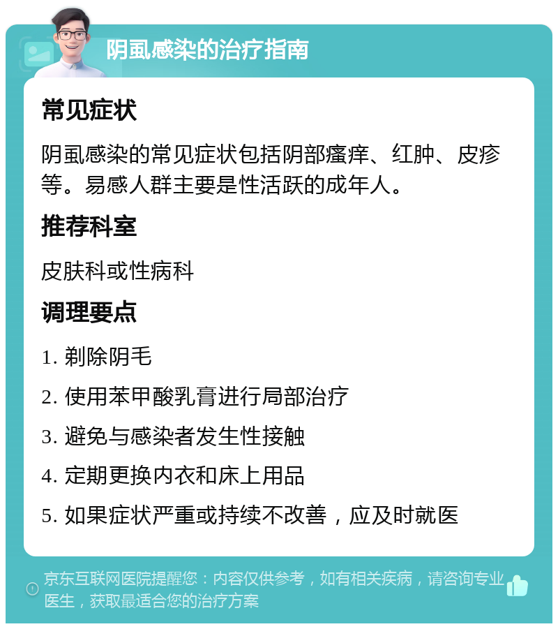 阴虱感染的治疗指南 常见症状 阴虱感染的常见症状包括阴部瘙痒、红肿、皮疹等。易感人群主要是性活跃的成年人。 推荐科室 皮肤科或性病科 调理要点 1. 剃除阴毛 2. 使用苯甲酸乳膏进行局部治疗 3. 避免与感染者发生性接触 4. 定期更换内衣和床上用品 5. 如果症状严重或持续不改善，应及时就医