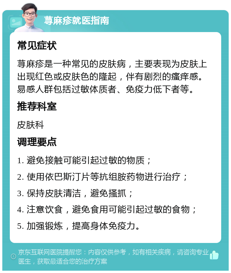 荨麻疹就医指南 常见症状 荨麻疹是一种常见的皮肤病，主要表现为皮肤上出现红色或皮肤色的隆起，伴有剧烈的瘙痒感。易感人群包括过敏体质者、免疫力低下者等。 推荐科室 皮肤科 调理要点 1. 避免接触可能引起过敏的物质； 2. 使用依巴斯汀片等抗组胺药物进行治疗； 3. 保持皮肤清洁，避免搔抓； 4. 注意饮食，避免食用可能引起过敏的食物； 5. 加强锻炼，提高身体免疫力。