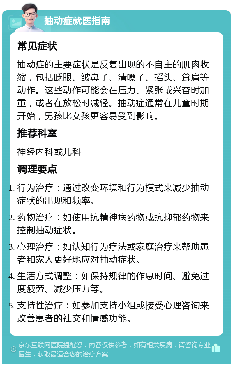 抽动症就医指南 常见症状 抽动症的主要症状是反复出现的不自主的肌肉收缩，包括眨眼、皱鼻子、清嗓子、摇头、耸肩等动作。这些动作可能会在压力、紧张或兴奋时加重，或者在放松时减轻。抽动症通常在儿童时期开始，男孩比女孩更容易受到影响。 推荐科室 神经内科或儿科 调理要点 行为治疗：通过改变环境和行为模式来减少抽动症状的出现和频率。 药物治疗：如使用抗精神病药物或抗抑郁药物来控制抽动症状。 心理治疗：如认知行为疗法或家庭治疗来帮助患者和家人更好地应对抽动症状。 生活方式调整：如保持规律的作息时间、避免过度疲劳、减少压力等。 支持性治疗：如参加支持小组或接受心理咨询来改善患者的社交和情感功能。