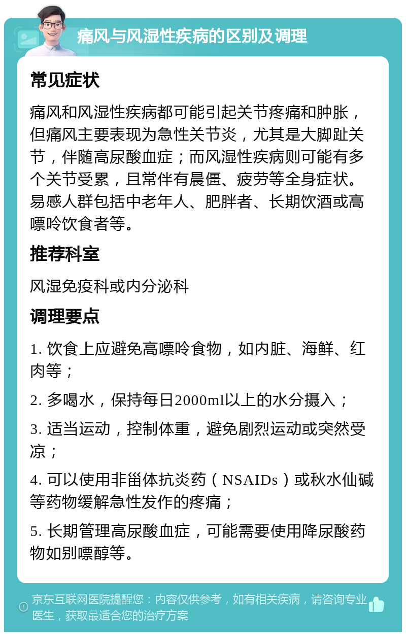 痛风与风湿性疾病的区别及调理 常见症状 痛风和风湿性疾病都可能引起关节疼痛和肿胀，但痛风主要表现为急性关节炎，尤其是大脚趾关节，伴随高尿酸血症；而风湿性疾病则可能有多个关节受累，且常伴有晨僵、疲劳等全身症状。易感人群包括中老年人、肥胖者、长期饮酒或高嘌呤饮食者等。 推荐科室 风湿免疫科或内分泌科 调理要点 1. 饮食上应避免高嘌呤食物，如内脏、海鲜、红肉等； 2. 多喝水，保持每日2000ml以上的水分摄入； 3. 适当运动，控制体重，避免剧烈运动或突然受凉； 4. 可以使用非甾体抗炎药（NSAIDs）或秋水仙碱等药物缓解急性发作的疼痛； 5. 长期管理高尿酸血症，可能需要使用降尿酸药物如别嘌醇等。