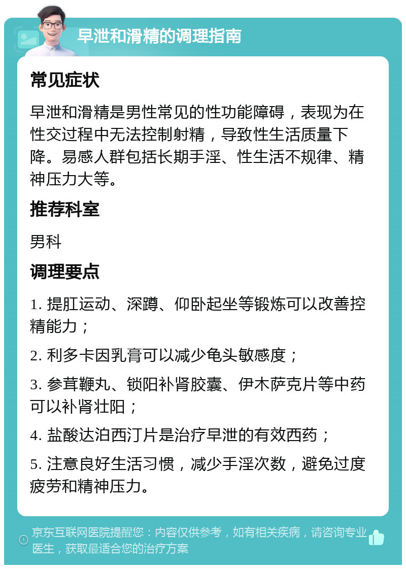 早泄和滑精的调理指南 常见症状 早泄和滑精是男性常见的性功能障碍，表现为在性交过程中无法控制射精，导致性生活质量下降。易感人群包括长期手淫、性生活不规律、精神压力大等。 推荐科室 男科 调理要点 1. 提肛运动、深蹲、仰卧起坐等锻炼可以改善控精能力； 2. 利多卡因乳膏可以减少龟头敏感度； 3. 参茸鞭丸、锁阳补肾胶囊、伊木萨克片等中药可以补肾壮阳； 4. 盐酸达泊西汀片是治疗早泄的有效西药； 5. 注意良好生活习惯，减少手淫次数，避免过度疲劳和精神压力。