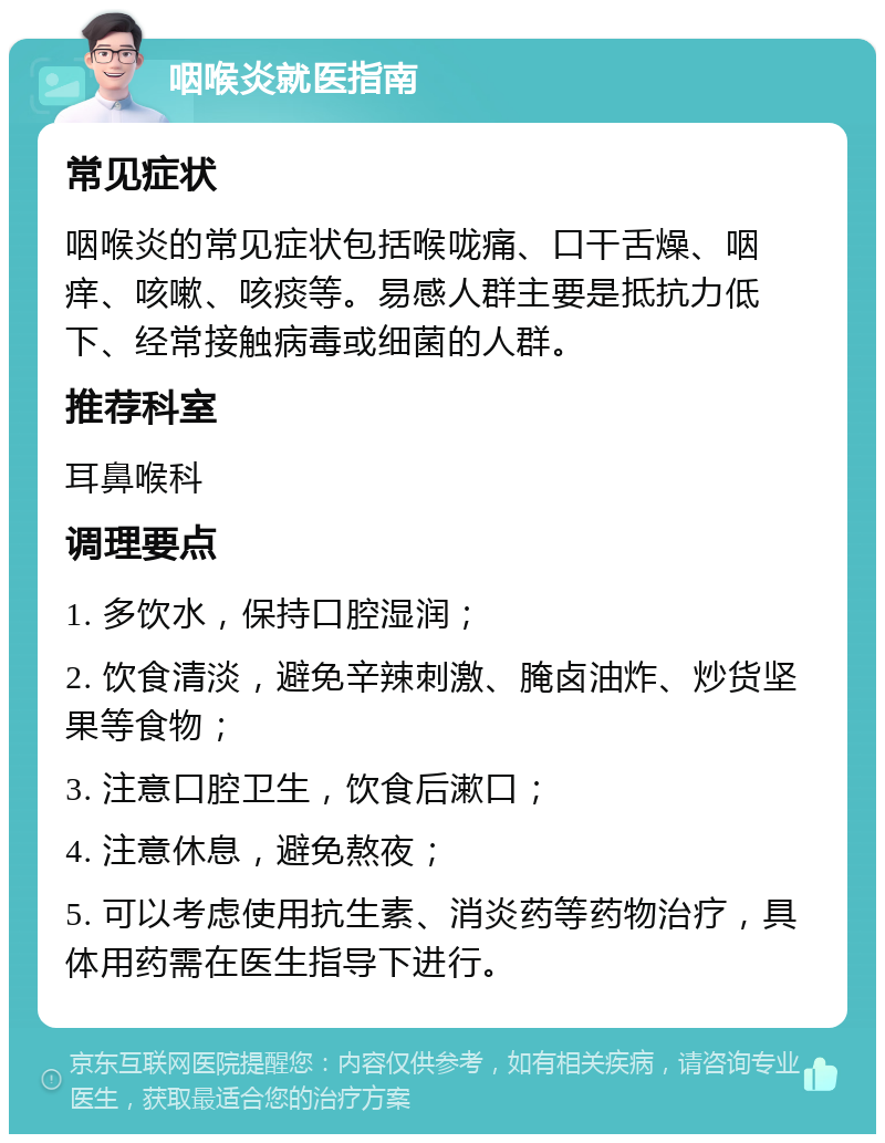 咽喉炎就医指南 常见症状 咽喉炎的常见症状包括喉咙痛、口干舌燥、咽痒、咳嗽、咳痰等。易感人群主要是抵抗力低下、经常接触病毒或细菌的人群。 推荐科室 耳鼻喉科 调理要点 1. 多饮水，保持口腔湿润； 2. 饮食清淡，避免辛辣刺激、腌卤油炸、炒货坚果等食物； 3. 注意口腔卫生，饮食后漱口； 4. 注意休息，避免熬夜； 5. 可以考虑使用抗生素、消炎药等药物治疗，具体用药需在医生指导下进行。