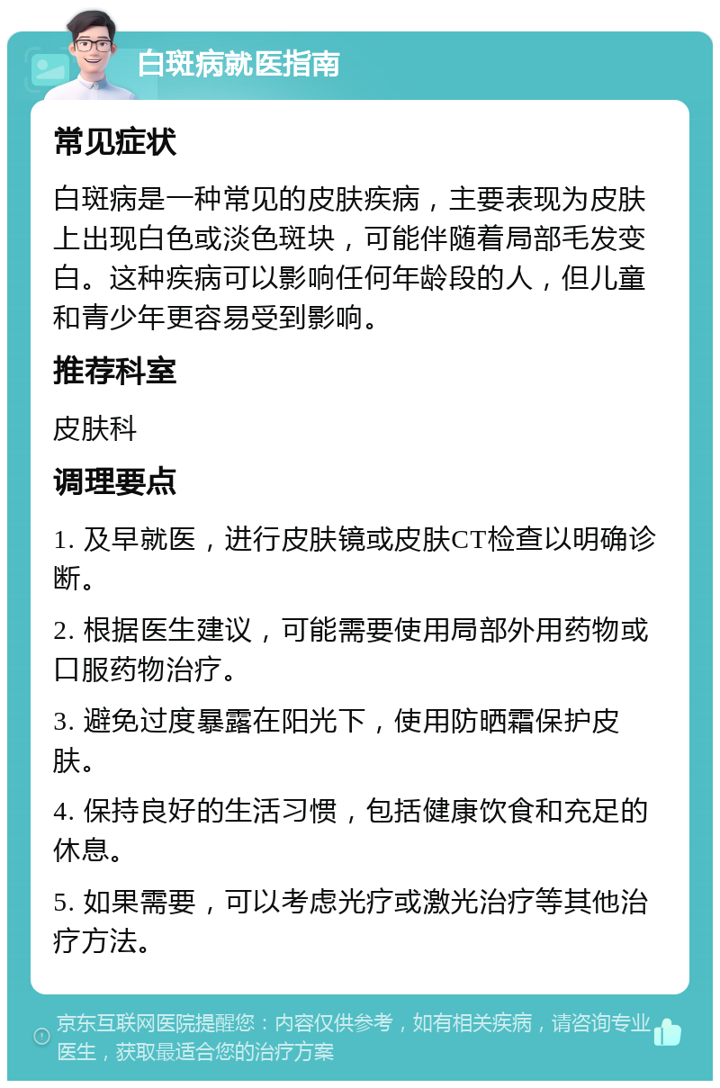 白斑病就医指南 常见症状 白斑病是一种常见的皮肤疾病，主要表现为皮肤上出现白色或淡色斑块，可能伴随着局部毛发变白。这种疾病可以影响任何年龄段的人，但儿童和青少年更容易受到影响。 推荐科室 皮肤科 调理要点 1. 及早就医，进行皮肤镜或皮肤CT检查以明确诊断。 2. 根据医生建议，可能需要使用局部外用药物或口服药物治疗。 3. 避免过度暴露在阳光下，使用防晒霜保护皮肤。 4. 保持良好的生活习惯，包括健康饮食和充足的休息。 5. 如果需要，可以考虑光疗或激光治疗等其他治疗方法。