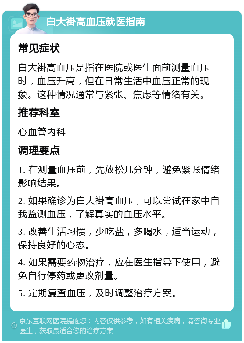 白大褂高血压就医指南 常见症状 白大褂高血压是指在医院或医生面前测量血压时，血压升高，但在日常生活中血压正常的现象。这种情况通常与紧张、焦虑等情绪有关。 推荐科室 心血管内科 调理要点 1. 在测量血压前，先放松几分钟，避免紧张情绪影响结果。 2. 如果确诊为白大褂高血压，可以尝试在家中自我监测血压，了解真实的血压水平。 3. 改善生活习惯，少吃盐，多喝水，适当运动，保持良好的心态。 4. 如果需要药物治疗，应在医生指导下使用，避免自行停药或更改剂量。 5. 定期复查血压，及时调整治疗方案。