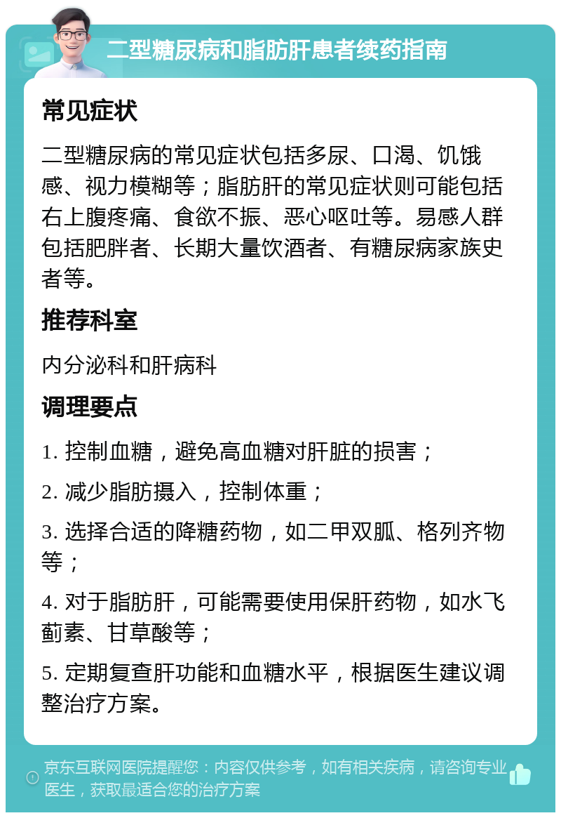 二型糖尿病和脂肪肝患者续药指南 常见症状 二型糖尿病的常见症状包括多尿、口渴、饥饿感、视力模糊等；脂肪肝的常见症状则可能包括右上腹疼痛、食欲不振、恶心呕吐等。易感人群包括肥胖者、长期大量饮酒者、有糖尿病家族史者等。 推荐科室 内分泌科和肝病科 调理要点 1. 控制血糖，避免高血糖对肝脏的损害； 2. 减少脂肪摄入，控制体重； 3. 选择合适的降糖药物，如二甲双胍、格列齐物等； 4. 对于脂肪肝，可能需要使用保肝药物，如水飞蓟素、甘草酸等； 5. 定期复查肝功能和血糖水平，根据医生建议调整治疗方案。