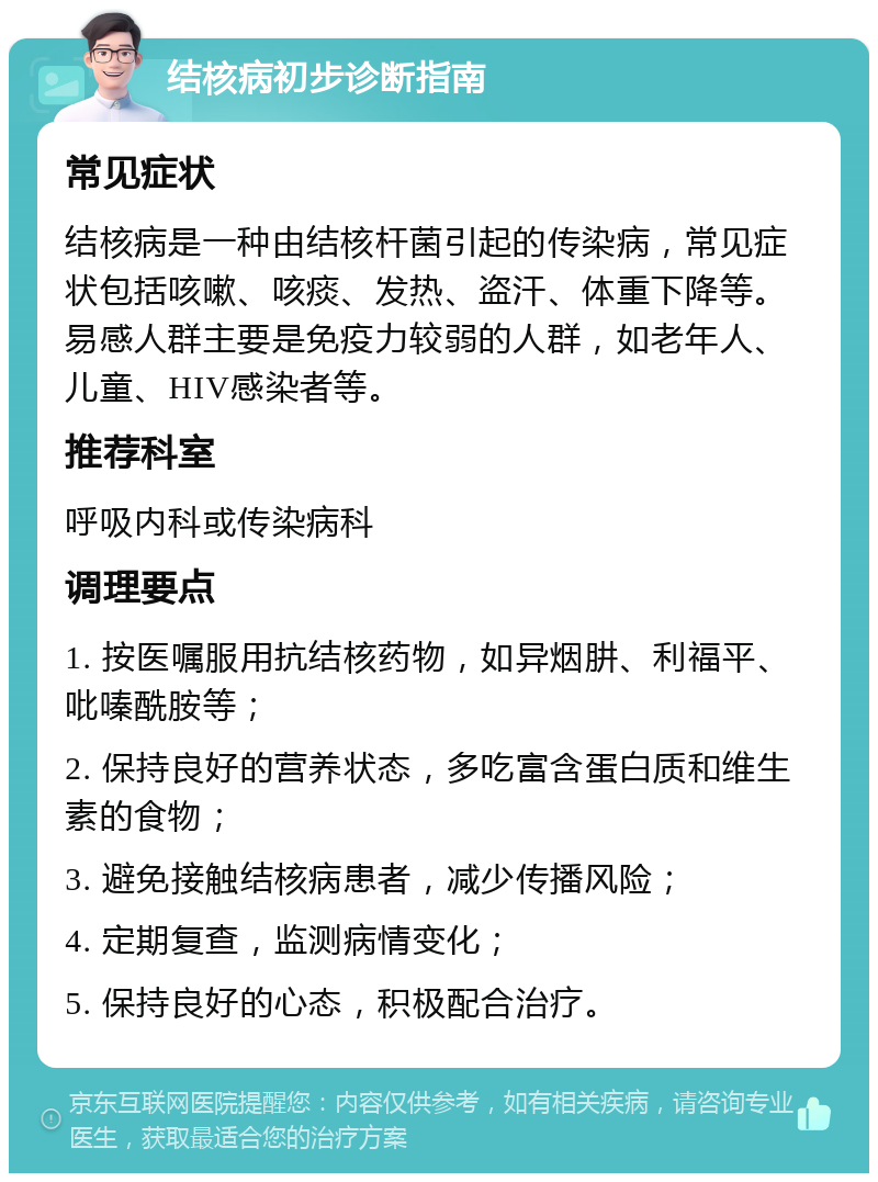 结核病初步诊断指南 常见症状 结核病是一种由结核杆菌引起的传染病，常见症状包括咳嗽、咳痰、发热、盗汗、体重下降等。易感人群主要是免疫力较弱的人群，如老年人、儿童、HIV感染者等。 推荐科室 呼吸内科或传染病科 调理要点 1. 按医嘱服用抗结核药物，如异烟肼、利福平、吡嗪酰胺等； 2. 保持良好的营养状态，多吃富含蛋白质和维生素的食物； 3. 避免接触结核病患者，减少传播风险； 4. 定期复查，监测病情变化； 5. 保持良好的心态，积极配合治疗。