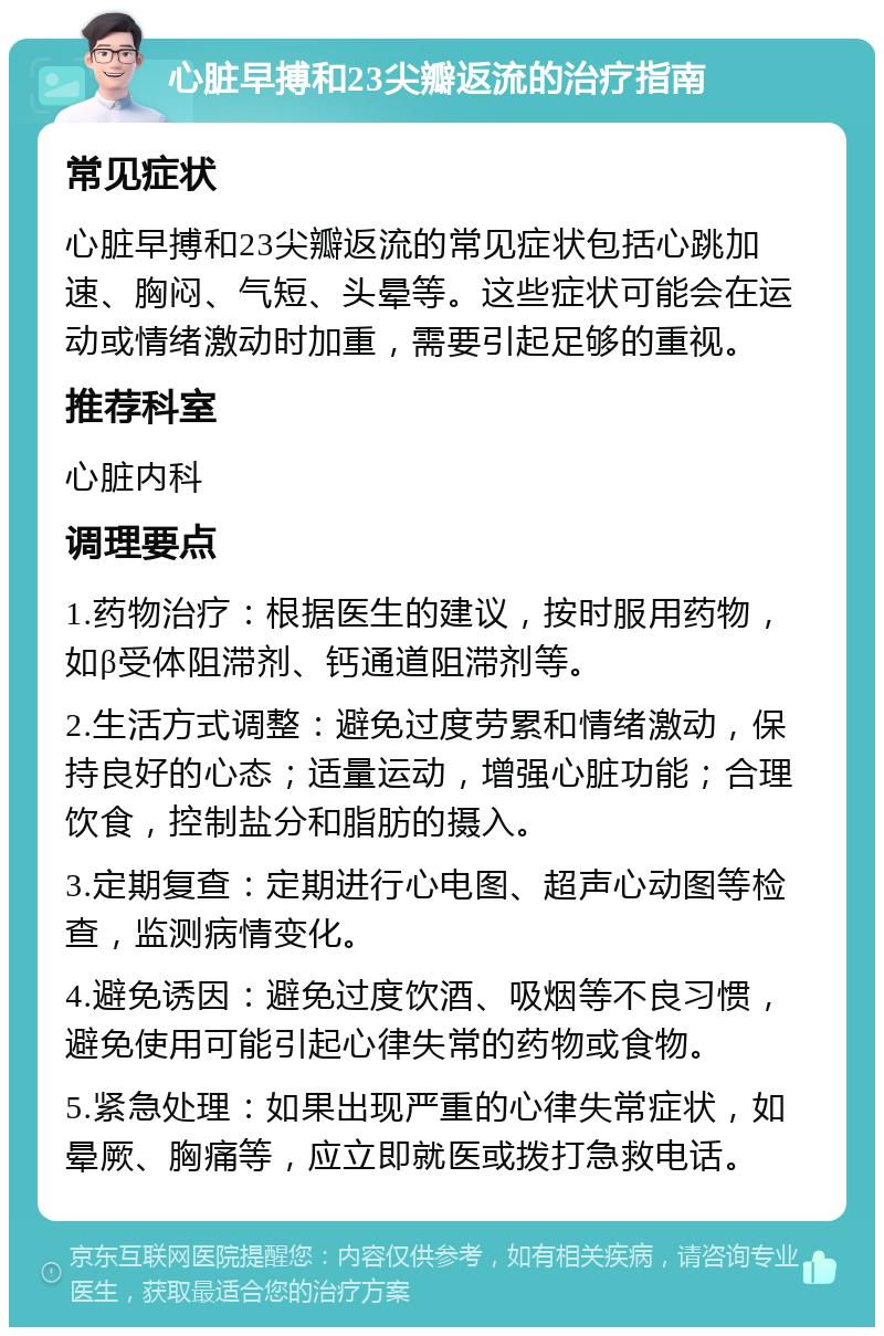 心脏早搏和23尖瓣返流的治疗指南 常见症状 心脏早搏和23尖瓣返流的常见症状包括心跳加速、胸闷、气短、头晕等。这些症状可能会在运动或情绪激动时加重，需要引起足够的重视。 推荐科室 心脏内科 调理要点 1.药物治疗：根据医生的建议，按时服用药物，如β受体阻滞剂、钙通道阻滞剂等。 2.生活方式调整：避免过度劳累和情绪激动，保持良好的心态；适量运动，增强心脏功能；合理饮食，控制盐分和脂肪的摄入。 3.定期复查：定期进行心电图、超声心动图等检查，监测病情变化。 4.避免诱因：避免过度饮酒、吸烟等不良习惯，避免使用可能引起心律失常的药物或食物。 5.紧急处理：如果出现严重的心律失常症状，如晕厥、胸痛等，应立即就医或拨打急救电话。