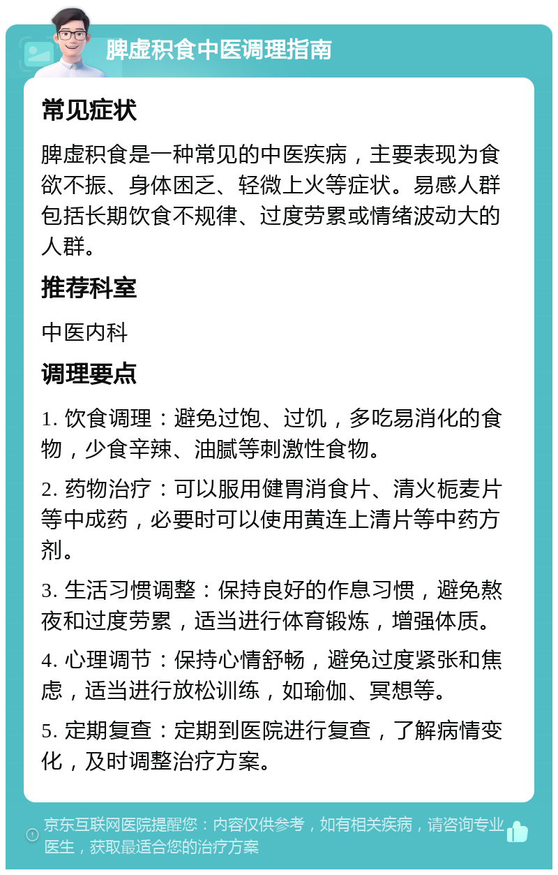 脾虚积食中医调理指南 常见症状 脾虚积食是一种常见的中医疾病，主要表现为食欲不振、身体困乏、轻微上火等症状。易感人群包括长期饮食不规律、过度劳累或情绪波动大的人群。 推荐科室 中医内科 调理要点 1. 饮食调理：避免过饱、过饥，多吃易消化的食物，少食辛辣、油腻等刺激性食物。 2. 药物治疗：可以服用健胃消食片、清火栀麦片等中成药，必要时可以使用黄连上清片等中药方剂。 3. 生活习惯调整：保持良好的作息习惯，避免熬夜和过度劳累，适当进行体育锻炼，增强体质。 4. 心理调节：保持心情舒畅，避免过度紧张和焦虑，适当进行放松训练，如瑜伽、冥想等。 5. 定期复查：定期到医院进行复查，了解病情变化，及时调整治疗方案。