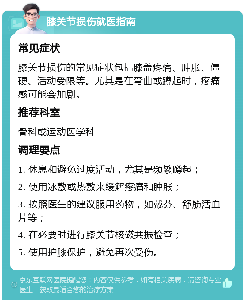 膝关节损伤就医指南 常见症状 膝关节损伤的常见症状包括膝盖疼痛、肿胀、僵硬、活动受限等。尤其是在弯曲或蹲起时，疼痛感可能会加剧。 推荐科室 骨科或运动医学科 调理要点 1. 休息和避免过度活动，尤其是频繁蹲起； 2. 使用冰敷或热敷来缓解疼痛和肿胀； 3. 按照医生的建议服用药物，如戴芬、舒筋活血片等； 4. 在必要时进行膝关节核磁共振检查； 5. 使用护膝保护，避免再次受伤。