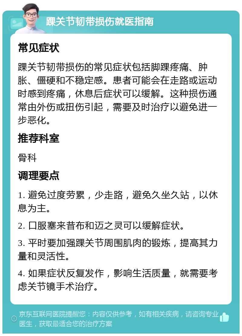 踝关节韧带损伤就医指南 常见症状 踝关节韧带损伤的常见症状包括脚踝疼痛、肿胀、僵硬和不稳定感。患者可能会在走路或运动时感到疼痛，休息后症状可以缓解。这种损伤通常由外伤或扭伤引起，需要及时治疗以避免进一步恶化。 推荐科室 骨科 调理要点 1. 避免过度劳累，少走路，避免久坐久站，以休息为主。 2. 口服塞来昔布和迈之灵可以缓解症状。 3. 平时要加强踝关节周围肌肉的锻炼，提高其力量和灵活性。 4. 如果症状反复发作，影响生活质量，就需要考虑关节镜手术治疗。